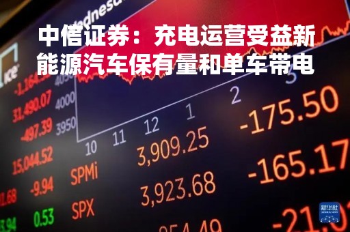 中信证券：充电运营受益新能源汽车保有量和单车带电量的提升 未来市场空间广阔