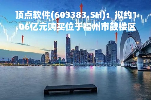顶点软件(603383.SH)：拟约1.06亿元购买位于福州市鼓楼区软件软件园A区提升改造项目8#楼