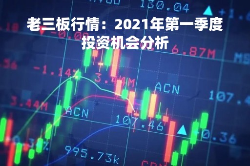 老三板行情：2021年第一季度投资机会分析
