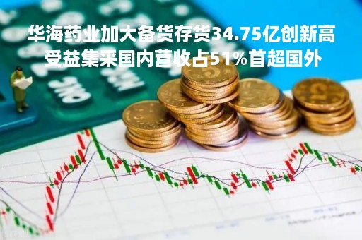 华海药业加大备货存货34.75亿创新高 受益集采国内营收占51%首超国外