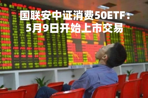 国联安中证消费50ETF：5月9日开始上市交易