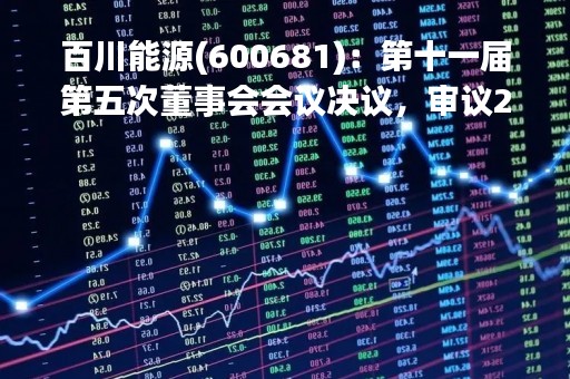 百川能源(600681)：第十一届第五次董事会会议决议，审议20项议案获通过