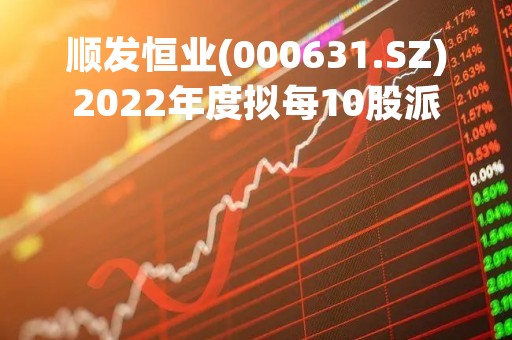 顺发恒业(000631.SZ)2022年度拟每10股派2.75元 5月17日除权除息