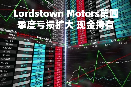 Lordstown Motors第四季度亏损扩大 现金持有量超指引