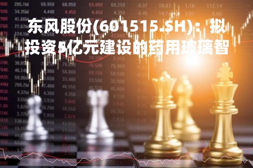 东风股份(601515.SH)：拟投资5亿元建设的药用玻璃智能制造基地建设项目