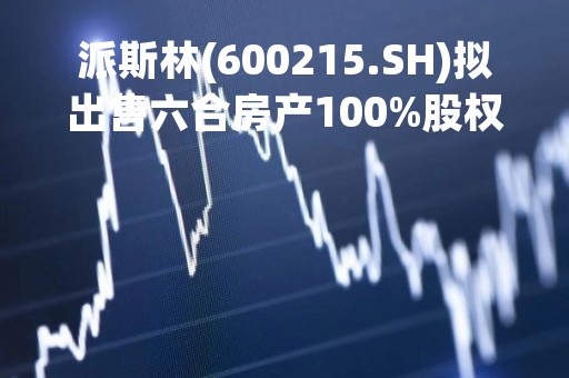 派斯林(600215.SH)拟出售六合房产100%股权及转让经开物业100%股权 交易价达10.68亿元