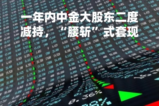 一年内中金大股东二度减持，“腰斩”式套现的时候到了？