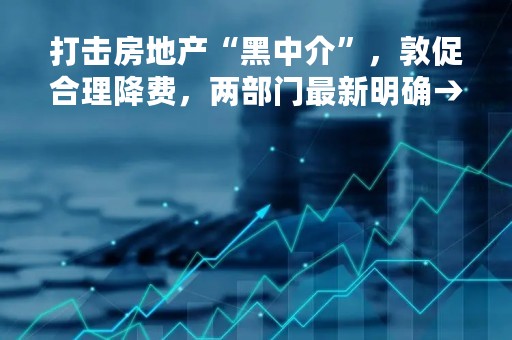 打击房地产“黑中介”，敦促合理降费，两部门最新明确→