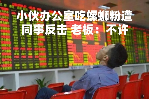 小伙办公室吃螺蛳粉遭同事反击 老板：不许在公司吃重口味食品