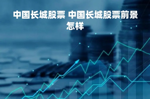 中国长城股票 中国长城股票前景怎样