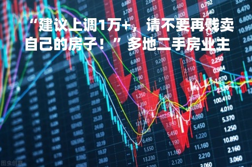 “建议上调1万+，请不要再贱卖自己的房子！”多地二手房业主抱团“保卫房价”