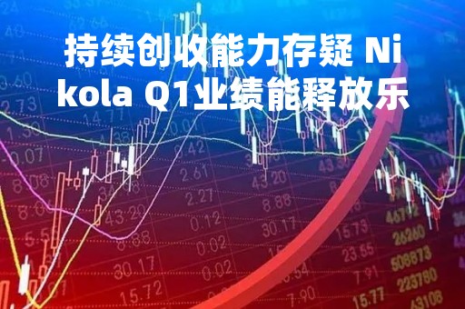 持续创收能力存疑 Nikola Q1业绩能释放乐观信号吗?