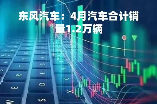 东风汽车：4月汽车合计销量1.2万辆