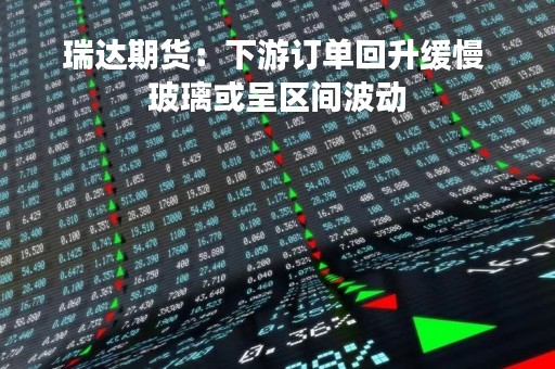 瑞达期货：下游订单回升缓慢 玻璃或呈区间波动