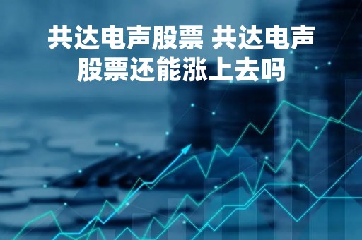 共达电声股票 共达电声股票还能涨上去吗
