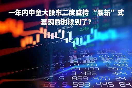 一年内中金大股东二度减持 “腰斩”式套现的时候到了？