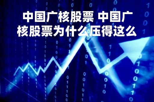 中国广核股票 中国广核股票为什么压得这么低