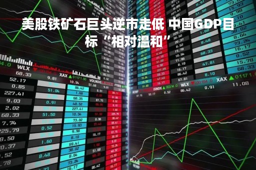 美股铁矿石巨头逆市走低 中国GDP目标“相对温和”
