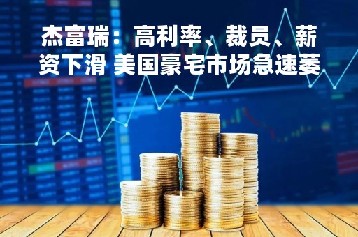 杰富瑞：高利率、裁员、薪资下滑 美国豪宅市场急速萎缩