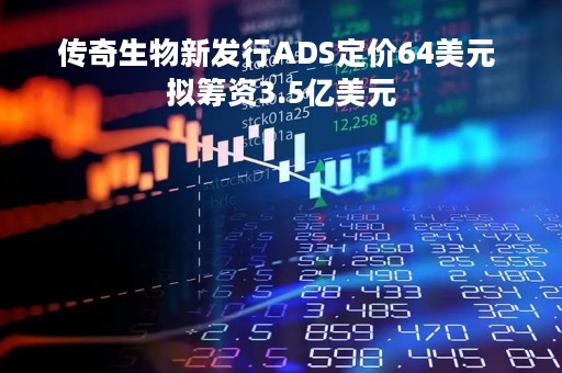 传奇生物新发行ADS定价64美元 拟筹资3.5亿美元