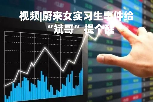 视频|蔚来女实习生事件给“斌哥”提个醒