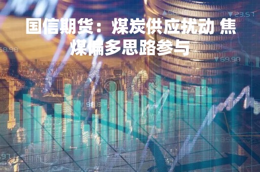 国信期货：煤炭供应扰动 焦煤偏多思路参与