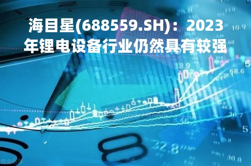 海目星(688559.SH)：2023年锂电设备行业仍然具有较强的成长机会，今年将重点布局海外市场