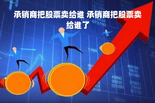 承销商把股票卖给谁 承销商把股票卖给谁了