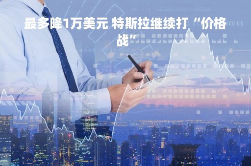 最多降1万美元 特斯拉继续打“价格战”
