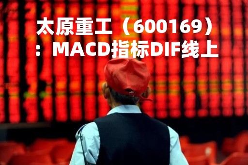 太原重工（600169）：MACD指标DIF线上穿0轴-技术指标上后市看多（05-09）
