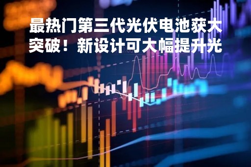 最热门第三代光伏电池获大突破！新设计可大幅提升光子吸收效率