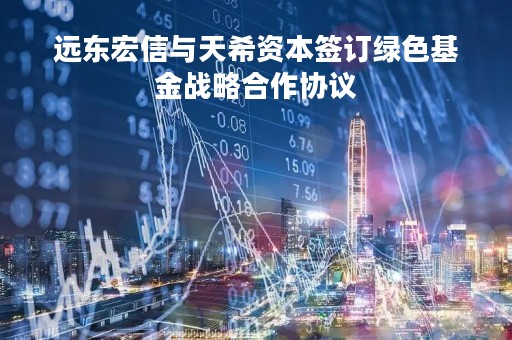 远东宏信与天希资本签订绿色基金战略合作协议