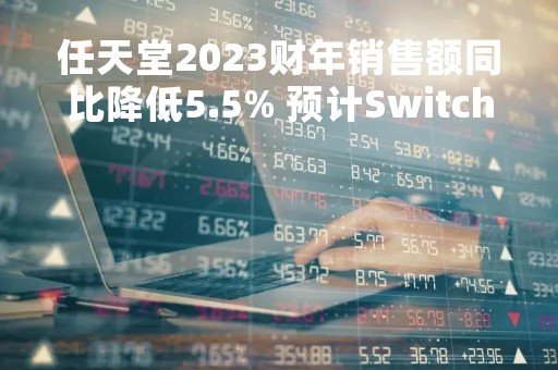任天堂2023财年销售额同比降低5.5% 预计Switch主机销量将进一步放缓