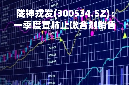 陇神戎发(300534.SZ)：一季度宣肺止嗽合剂销售1000多万盒 同比增长近300%
