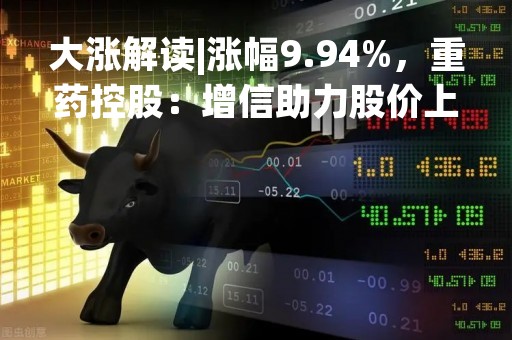 大涨解读|涨幅9.94%，重药控股：增信助力股价上涨