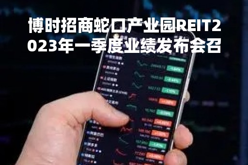 博时招商蛇口产业园REIT2023年一季度业绩发布会召开
