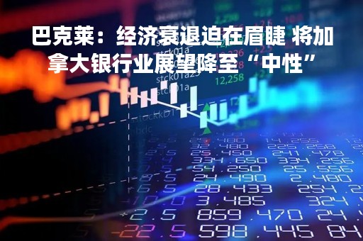 巴克莱：经济衰退迫在眉睫 将加拿大银行业展望降至“中性”