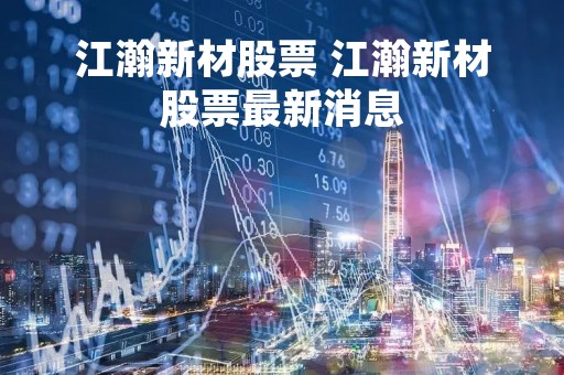 江瀚新材股票 江瀚新材股票最新消息