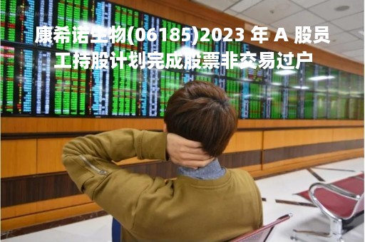 康希诺生物(06185)2023 年 A 股员工持股计划完成股票非交易过户