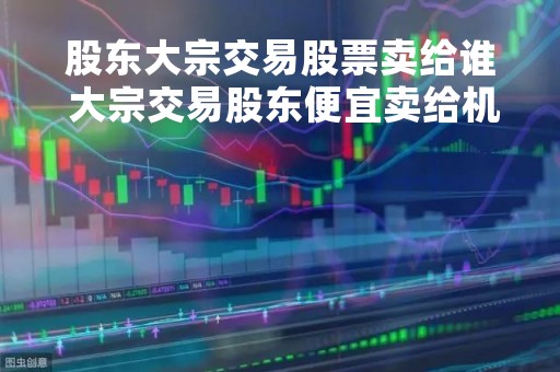 股东大宗交易股票卖给谁 大宗交易股东便宜卖给机构