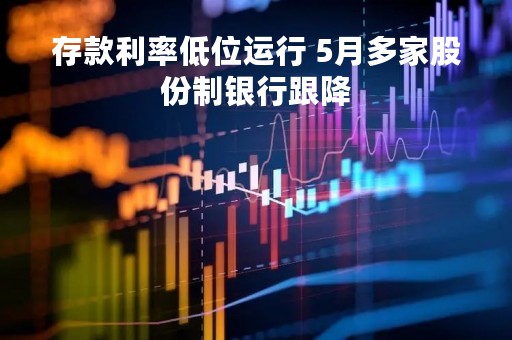 存款利率低位运行 5月多家股份制银行跟降