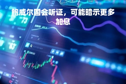 鲍威尔国会听证，可能暗示更多加息