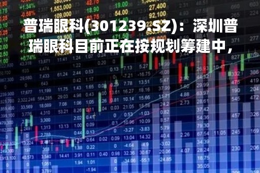 普瑞眼科(301239.SZ)：深圳普瑞眼科目前正在按规划筹建中，预计2024年上半年建设完工