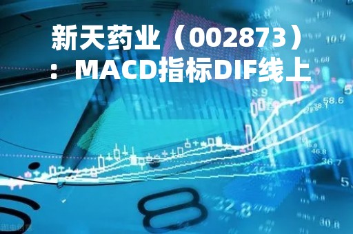新天药业（002873）：MACD指标DIF线上穿0轴-技术指标上后市看多（05-10）