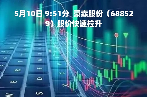 5月10日 9:51分  豪森股份（688529）股价快速拉升