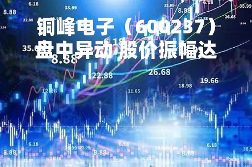 铜峰电子（600237）盘中异动 股价振幅达8.78%  上涨7.68%（05-10）