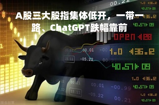 A股三大股指集体低开，一带一路、ChatGPT跌幅靠前
