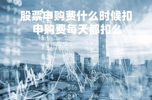 股票申购费什么时候扣 申购费每天都扣么