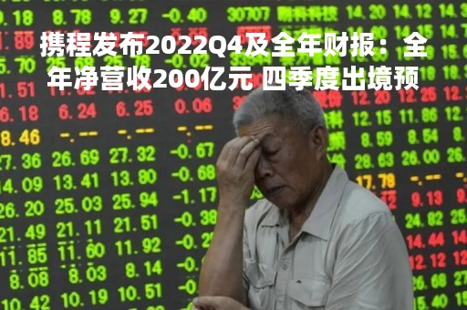 携程发布2022Q4及全年财报：全年净营收200亿元 四季度出境预订同比翻倍