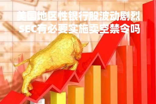 美国地区性银行股波动剧烈 SEC有必要实施卖空禁令吗？